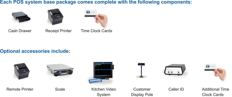 Each POS system base package comes complete with the following components: Optional accessories include: Cash Drawer Receipt Printer Time Clock Cards Additional Time Clock Cards Caller ID Customer Display Pole Kitchen Video System Scale Remote Printer