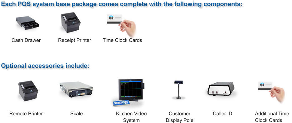 Each POS system base package comes complete with the following components: Optional accessories include: Cash Drawer Receipt Printer Time Clock Cards Additional Time Clock Cards Caller ID Customer Display Pole Kitchen Video System Scale Remote Printer