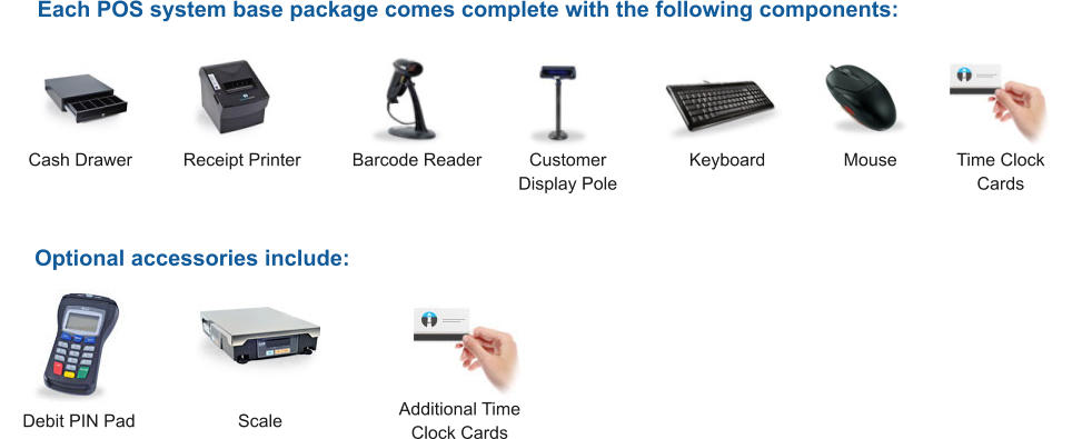 Each POS system base package comes complete with the following components: Optional accessories include: Cash Drawer Receipt Printer Time Clock  Cards Additional Time Clock Cards Customer Display Pole Scale Barcode Reader Keyboard Mouse Debit PIN Pad